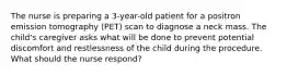 The nurse is preparing a 3-year-old patient for a positron emission tomography (PET) scan to diagnose a neck mass. The child's caregiver asks what will be done to prevent potential discomfort and restlessness of the child during the procedure. What should the nurse respond?