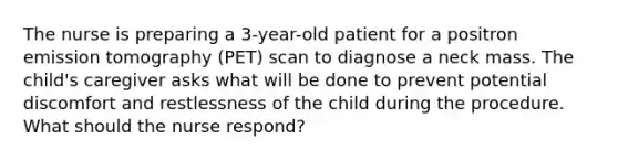 The nurse is preparing a 3-year-old patient for a positron emission tomography (PET) scan to diagnose a neck mass. The child's caregiver asks what will be done to prevent potential discomfort and restlessness of the child during the procedure. What should the nurse respond?