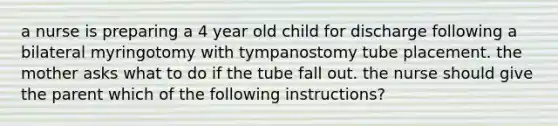 a nurse is preparing a 4 year old child for discharge following a bilateral myringotomy with tympanostomy tube placement. the mother asks what to do if the tube fall out. the nurse should give the parent which of the following instructions?