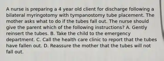 A nurse is preparing a 4 year old client for discharge following a bilateral myringotomy with tympanostomy tube placement. The mother asks what to do if the tubes fall out. The nurse should give the parent which of the following instructions? A. Gently reinsert the tubes. B. Take the child to the emergency department. C. Call the health care clinic to report that the tubes have fallen out. D. Reassure the mother that the tubes will not fall out.