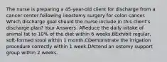 The nurse is preparing a 45-year-old client for discharge from a cancer center following ileostomy surgery for colon cancer. Which discharge goal should the nurse include in this client's discharge plan? Your Answers: AReduce the daily intake of animal fat to 10% of the diet within 6 weeks.BExhibit regular, soft-formed stool within 1 month.CDemonstrate the irrigation procedure correctly within 1 week.DAttend an ostomy support group within 2 weeks.