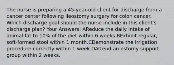 The nurse is preparing a 45-year-old client for discharge from a cancer center following ileostomy surgery for colon cancer. Which discharge goal should the nurse include in this client's discharge plan? Your Answers: AReduce the daily intake of animal fat to 10% of the diet within 6 weeks.BExhibit regular, soft-formed stool within 1 month.CDemonstrate the irrigation procedure correctly within 1 week.DAttend an ostomy support group within 2 weeks.