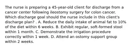 The nurse is preparing a 45-year-old client for discharge from a cancer center following ileostomy surgery for colon cancer. Which discharge goal should the nurse include in this client's discharge plan? . A. Reduce the daily intake of animal fat to 10% of the diet within 6 weeks. B. Exhibit regular, soft-formed stool within 1 month. C. Demonstrate the irrigation procedure correctly within 1 week. D. Attend an ostomy support group within 2 weeks.