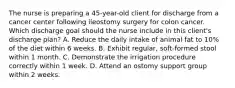 The nurse is preparing a 45-year-old client for discharge from a cancer center following ileostomy surgery for colon cancer. Which discharge goal should the nurse include in this client's discharge plan? A. Reduce the daily intake of animal fat to 10% of the diet within 6 weeks. B. Exhibit regular, soft-formed stool within 1 month. C. Demonstrate the irrigation procedure correctly within 1 week. D. Attend an ostomy support group within 2 weeks.