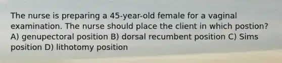 The nurse is preparing a 45-year-old female for a vaginal examination. The nurse should place the client in which postion? A) genupectoral position B) dorsal recumbent position C) Sims position D) lithotomy position