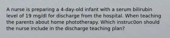 A nurse is preparing a 4-day-old infant with a serum bilirubin level of 19 mg/dl for discharge from the hospital. When teaching the parents about home phototherapy. Which instruc0on should the nurse include in the discharge teaching plan?