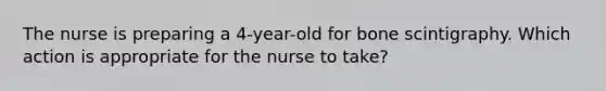 The nurse is preparing a 4-year-old for bone scintigraphy. Which action is appropriate for the nurse to take?