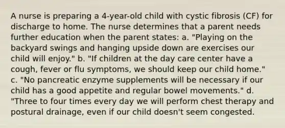 A nurse is preparing a 4-year-old child with cystic fibrosis (CF) for discharge to home. The nurse determines that a parent needs further education when the parent states: a. "Playing on the backyard swings and hanging upside down are exercises our child will enjoy." b. "If children at the day care center have a cough, fever or flu symptoms, we should keep our child home." c. "No pancreatic enzyme supplements will be necessary if our child has a good appetite and regular bowel movements." d. "Three to four times every day we will perform chest therapy and postural drainage, even if our child doesn't seem congested.