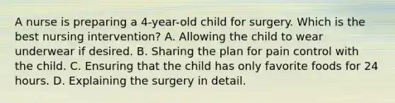 A nurse is preparing a 4-year-old child for surgery. Which is the best nursing intervention? A. Allowing the child to wear underwear if desired. B. Sharing the plan for pain control with the child. C. Ensuring that the child has only favorite foods for 24 hours. D. Explaining the surgery in detail.