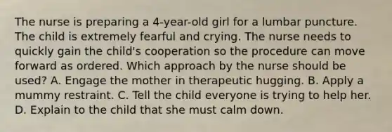 The nurse is preparing a 4-year-old girl for a lumbar puncture. The child is extremely fearful and crying. The nurse needs to quickly gain the child's cooperation so the procedure can move forward as ordered. Which approach by the nurse should be used? A. Engage the mother in therapeutic hugging. B. Apply a mummy restraint. C. Tell the child everyone is trying to help her. D. Explain to the child that she must calm down.