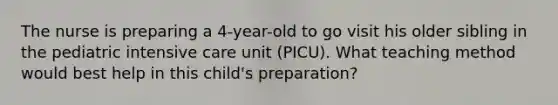 The nurse is preparing a 4-year-old to go visit his older sibling in the pediatric intensive care unit (PICU). What teaching method would best help in this child's preparation?