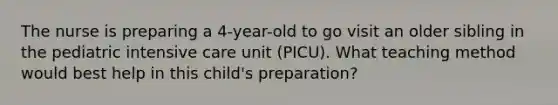 The nurse is preparing a 4-year-old to go visit an older sibling in the pediatric intensive care unit (PICU). What teaching method would best help in this child's preparation?