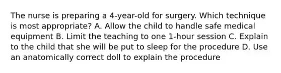 The nurse is preparing a 4-year-old for surgery. Which technique is most appropriate? A. Allow the child to handle safe medical equipment B. Limit the teaching to one 1-hour session C. Explain to the child that she will be put to sleep for the procedure D. Use an anatomically correct doll to explain the procedure