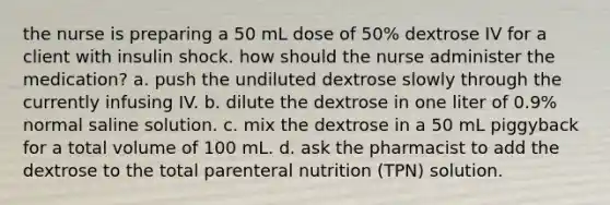 the nurse is preparing a 50 mL dose of 50% dextrose IV for a client with insulin shock. how should the nurse administer the medication? a. push the undiluted dextrose slowly through the currently infusing IV. b. dilute the dextrose in one liter of 0.9% normal saline solution. c. mix the dextrose in a 50 mL piggyback for a total volume of 100 mL. d. ask the pharmacist to add the dextrose to the total parenteral nutrition (TPN) solution.