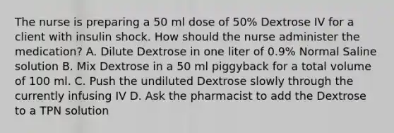 The nurse is preparing a 50 ml dose of 50% Dextrose IV for a client with insulin shock. How should the nurse administer the medication? A. Dilute Dextrose in one liter of 0.9% Normal Saline solution B. Mix Dextrose in a 50 ml piggyback for a total volume of 100 ml. C. Push the undiluted Dextrose slowly through the currently infusing IV D. Ask the pharmacist to add the Dextrose to a TPN solution