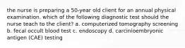 the nurse is preparing a 50-year old client for an annual physical examination. which of the following diagnostic test should the nurse teach to the client? a. computerized tomography screening b. fecal occult blood test c. endoscopy d. carcinioembryonic antigen (CAE) testing