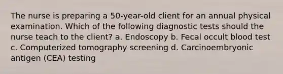 The nurse is preparing a 50-year-old client for an annual physical examination. Which of the following diagnostic tests should the nurse teach to the client? a. Endoscopy b. Fecal occult blood test c. Computerized tomography screening d. Carcinoembryonic antigen (CEA) testing