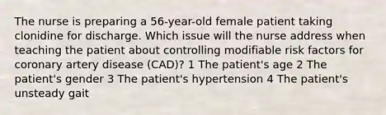 The nurse is preparing a 56-year-old female patient taking clonidine for discharge. Which issue will the nurse address when teaching the patient about controlling modifiable risk factors for coronary artery disease (CAD)? 1 The patient's age 2 The patient's gender 3 The patient's hypertension 4 The patient's unsteady gait