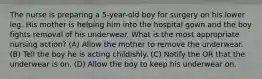 The nurse is preparing a 5-year-old boy for surgery on his lower leg. His mother is helping him into the hospital gown and the boy fights removal of his underwear. What is the most appropriate nursing action? (A) Allow the mother to remove the underwear. (B) Tell the boy he is acting childishly. (C) Notify the OR that the underwear is on. (D) Allow the boy to keep his underwear on.