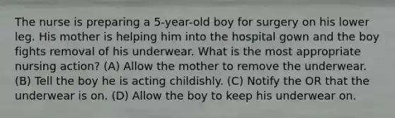 The nurse is preparing a 5-year-old boy for surgery on his lower leg. His mother is helping him into the hospital gown and the boy fights removal of his underwear. What is the most appropriate nursing action? (A) Allow the mother to remove the underwear. (B) Tell the boy he is acting childishly. (C) Notify the OR that the underwear is on. (D) Allow the boy to keep his underwear on.