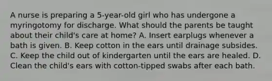 A nurse is preparing a 5-year-old girl who has undergone a myringotomy for discharge. What should the parents be taught about their child's care at home? A. Insert earplugs whenever a bath is given. B. Keep cotton in the ears until drainage subsides. C. Keep the child out of kindergarten until the ears are healed. D. Clean the child's ears with cotton-tipped swabs after each bath.