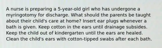 A nurse is preparing a 5-year-old girl who has undergone a myringotomy for discharge. What should the parents be taught about their child's care at home? Insert ear plugs whenever a bath is given. Keep cotton in the ears until drainage subsides. Keep the child out of kindergarten until the ears are healed. Clean the child's ears with cotton-tipped swabs after each bath.