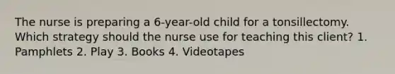 The nurse is preparing a 6-year-old child for a tonsillectomy. Which strategy should the nurse use for teaching this client? 1. Pamphlets 2. Play 3. Books 4. Videotapes