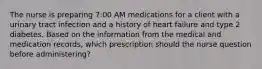 The nurse is preparing 7:00 AM medications for a client with a urinary tract infection and a history of heart failure and type 2 diabetes. Based on the information from the medical and medication records, which prescription should the nurse question before administering?