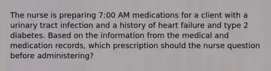 The nurse is preparing 7:00 AM medications for a client with a urinary tract infection and a history of heart failure and type 2 diabetes. Based on the information from the medical and medication records, which prescription should the nurse question before administering?