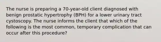 The nurse is preparing a 70-year-old client diagnosed with benign prostatic hypertrophy (BPH) for a lower urinary tract cystoscopy. The nurse informs the client that which of the following is the most common, temporary complication that can occur after this procedure?