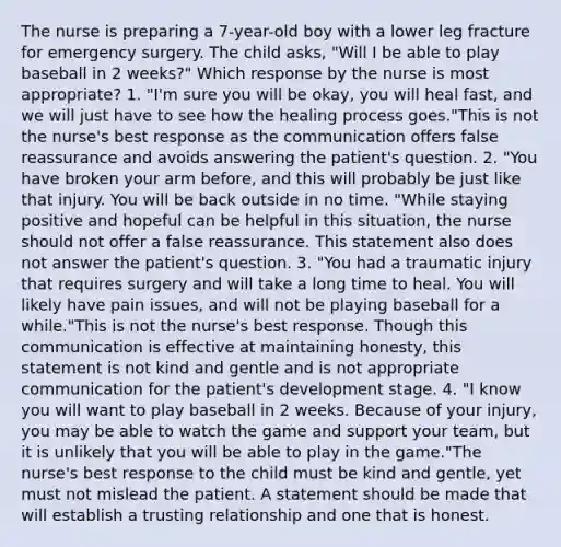 The nurse is preparing a 7-year-old boy with a lower leg fracture for emergency surgery. The child asks, "Will I be able to play baseball in 2 weeks?" Which response by the nurse is most appropriate? 1. "I'm sure you will be okay, you will heal fast, and we will just have to see how the healing process goes."This is not the nurse's best response as the communication offers false reassurance and avoids answering the patient's question. 2. "You have broken your arm before, and this will probably be just like that injury. You will be back outside in no time. "While staying positive and hopeful can be helpful in this situation, the nurse should not offer a false reassurance. This statement also does not answer the patient's question. 3. "You had a traumatic injury that requires surgery and will take a long time to heal. You will likely have pain issues, and will not be playing baseball for a while."This is not the nurse's best response. Though this communication is effective at maintaining honesty, this statement is not kind and gentle and is not appropriate communication for the patient's development stage. 4. "I know you will want to play baseball in 2 weeks. Because of your injury, you may be able to watch the game and support your team, but it is unlikely that you will be able to play in the game."The nurse's best response to the child must be kind and gentle, yet must not mislead the patient. A statement should be made that will establish a trusting relationship and one that is honest.