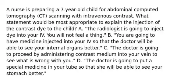 A nurse is preparing a 7-year-old child for abdominal computed tomography (CT) scanning with intravenous contrast. What statement would be most appropriate to explain the injection of the contrast dye to the child? A. "The radiologist is going to inject dye into your IV. You will not feel a thing." B. "You are going to have medicine injected into your IV so that the doctor will be able to see your internal organs better." C. "The doctor is going to proceed by administering contrast medium into your vein to see what is wrong with you." D. "The doctor is going to put a special medicine in your tube so that she will be able to see your stomach better."