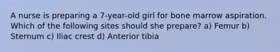 A nurse is preparing a 7-year-old girl for bone marrow aspiration. Which of the following sites should she prepare? a) Femur b) Sternum c) Iliac crest d) Anterior tibia