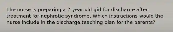 The nurse is preparing a 7-year-old girl for discharge after treatment for nephrotic syndrome. Which instructions would the nurse include in the discharge teaching plan for the parents?