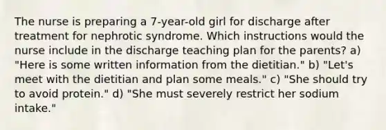 The nurse is preparing a 7-year-old girl for discharge after treatment for nephrotic syndrome. Which instructions would the nurse include in the discharge teaching plan for the parents? a) "Here is some written information from the dietitian." b) "Let's meet with the dietitian and plan some meals." c) "She should try to avoid protein." d) "She must severely restrict her sodium intake."