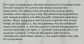 The nurse is preparing an 80-year-old patient for discharge home from the hospital. The patient will receive several new medications. The patient lives alone but has several family members who stop by every day. The patient reports problems with manual dexterity and difficulty with childproof medication bottles. Which suggestions will the nurse make for this family? (Select all that apply.) a. Ask the pharmacy for non-childproof medication bottles. b. Ask the patient to record all medications and the times they are taken. c. Consider placing the pills in an organizer container. d. Provide the patient with the drug manufacturer information sheets. e. Put water bottles near pills for convenience.