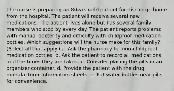 The nurse is preparing an 80-year-old patient for discharge home from the hospital. The patient will receive several new medications. The patient lives alone but has several family members who stop by every day. The patient reports problems with manual dexterity and difficulty with childproof medication bottles. Which suggestions will the nurse make for this family? (Select all that apply.) a. Ask the pharmacy for non-childproof medication bottles. b. Ask the patient to record all medications and the times they are taken. c. Consider placing the pills in an organizer container. d. Provide the patient with the drug manufacturer information sheets. e. Put water bottles near pills for convenience.