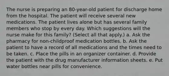 The nurse is preparing an 80-year-old patient for discharge home from the hospital. The patient will receive several new medications. The patient lives alone but has several family members who stop by every day. Which suggestions will the nurse make for this family? (Select all that apply.) a. Ask the pharmacy for non-childproof medication bottles. b. Ask the patient to have a record of all medications and the times need to be taken. c. Place the pills in an organizer container. d. Provide the patient with the drug manufacturer information sheets. e. Put water bottles near pills for convenience.