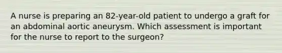 A nurse is preparing an 82-year-old patient to undergo a graft for an abdominal aortic aneurysm. Which assessment is important for the nurse to report to the surgeon?