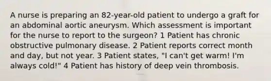 A nurse is preparing an 82-year-old patient to undergo a graft for an abdominal aortic aneurysm. Which assessment is important for the nurse to report to the surgeon? 1 Patient has chronic obstructive pulmonary disease. 2 Patient reports correct month and day, but not year. 3 Patient states, "I can't get warm! I'm always cold!" 4 Patient has history of deep vein thrombosis.