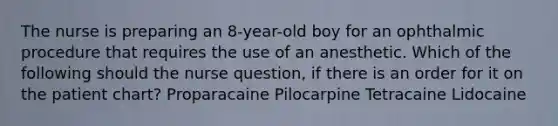 The nurse is preparing an 8-year-old boy for an ophthalmic procedure that requires the use of an anesthetic. Which of the following should the nurse question, if there is an order for it on the patient chart? Proparacaine Pilocarpine Tetracaine Lidocaine