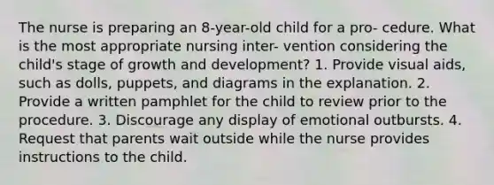 The nurse is preparing an 8-year-old child for a pro- cedure. What is the most appropriate nursing inter- vention considering the child's stage of growth and development? 1. Provide visual aids, such as dolls, puppets, and diagrams in the explanation. 2. Provide a written pamphlet for the child to review prior to the procedure. 3. Discourage any display of emotional outbursts. 4. Request that parents wait outside while the nurse provides instructions to the child.