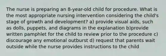 The nurse is preparing an 8-year-old child for procedure. What is the most appropriate nursing intervention considering the child's stage of growth and development? a) provide visual aids, such as dolls, puppets, and diagrams in the explanation b)provide written pamphlet for the child to review prior to the procedure c) discourage any emotional outburst d) request that parents wait outside while the nurse provides instructions to the child