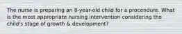 The nurse is preparing an 8-year-old child for a procendure. What is the most appropriate nursing intervention considering the child's stage of growth & development?