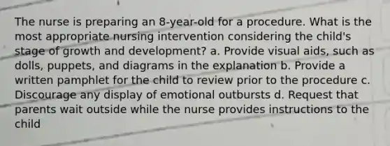 The nurse is preparing an 8-year-old for a procedure. What is the most appropriate nursing intervention considering the child's stage of growth and development? a. Provide visual aids, such as dolls, puppets, and diagrams in the explanation b. Provide a written pamphlet for the child to review prior to the procedure c. Discourage any display of emotional outbursts d. Request that parents wait outside while the nurse provides instructions to the child