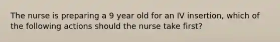 The nurse is preparing a 9 year old for an IV insertion, which of the following actions should the nurse take first?