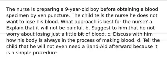 The nurse is preparing a 9-year-old boy before obtaining a blood specimen by venipuncture. The child tells the nurse he does not want to lose his blood. What approach is best for the nurse? a. Explain that it will not be painful. b. Suggest to him that he not worry about losing just a little bit of blood. c. Discuss with him how his body is always in the process of making blood. d. Tell the child that he will not even need a Band-Aid afterward because it is a simple procedure