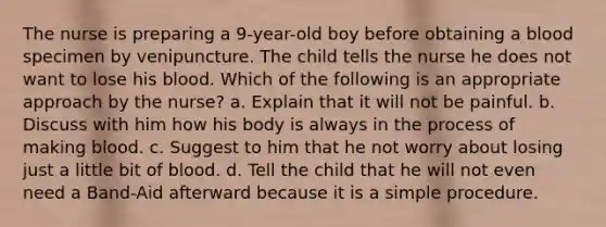 The nurse is preparing a 9-year-old boy before obtaining a blood specimen by venipuncture. The child tells the nurse he does not want to lose his blood. Which of the following is an appropriate approach by the nurse? a. Explain that it will not be painful. b. Discuss with him how his body is always in the process of making blood. c. Suggest to him that he not worry about losing just a little bit of blood. d. Tell the child that he will not even need a Band-Aid afterward because it is a simple procedure.