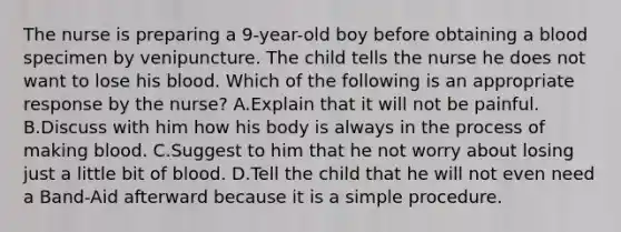 The nurse is preparing a 9-year-old boy before obtaining a blood specimen by venipuncture. The child tells the nurse he does not want to lose his blood. Which of the following is an appropriate response by the nurse? A.Explain that it will not be painful. B.Discuss with him how his body is always in the process of making blood. C.Suggest to him that he not worry about losing just a little bit of blood. D.Tell the child that he will not even need a Band-Aid afterward because it is a simple procedure.