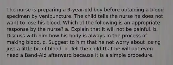 The nurse is preparing a 9-year-old boy before obtaining a blood specimen by venipuncture. The child tells the nurse he does not want to lose his blood. Which of the following is an appropriate response by the nurse? a. Explain that it will not be painful. b. Discuss with him how his body is always in the process of making blood. c. Suggest to him that he not worry about losing just a little bit of blood. d. Tell the child that he will not even need a Band-Aid afterward because it is a simple procedure.